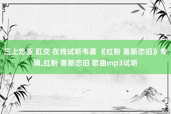 三上悠亚 肛交 在线试听韦嘉 《红粉 喜新恋旧》专辑，红粉 喜新恋旧 歌曲mp3试听