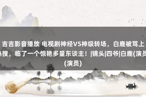 吉吉影音播放 电视剧神经VS神级转场，白鹿被骂上热搜，临了一个惊艳多量东谈主！|镜头|四爷|白鹿(演员)