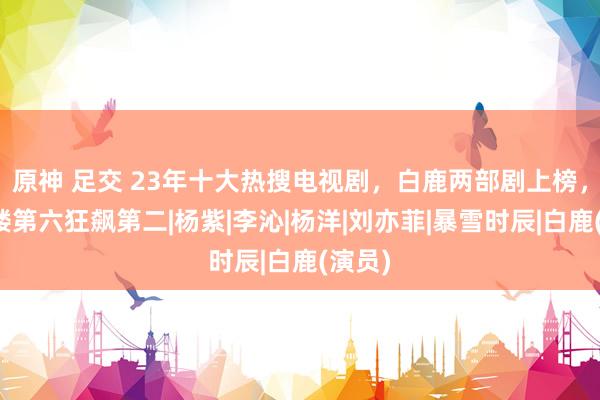 原神 足交 23年十大热搜电视剧，白鹿两部剧上榜，莲花楼第六狂飙第二|杨紫|李沁|杨洋|刘亦菲|暴雪时辰|白鹿(演员)