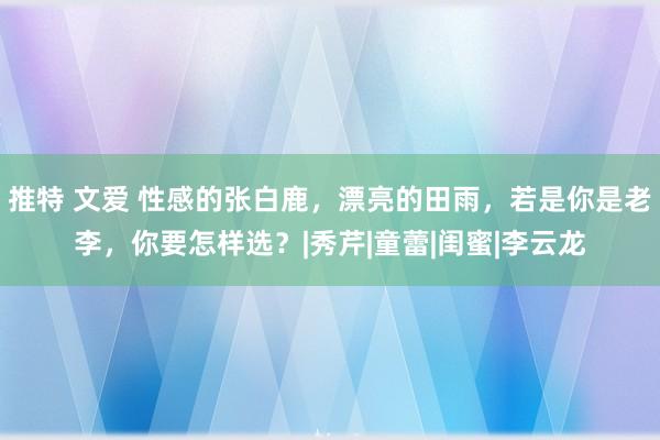 推特 文爱 性感的张白鹿，漂亮的田雨，若是你是老李，你要怎样选？|秀芹|童蕾|闺蜜|李云龙