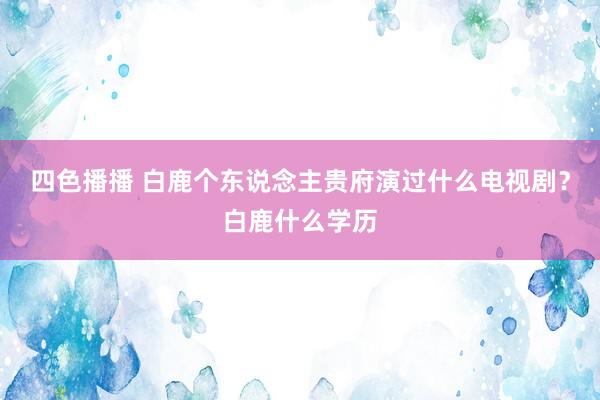 四色播播 白鹿个东说念主贵府演过什么电视剧？白鹿什么学历