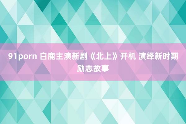 91porn 白鹿主演新剧《北上》开机 演绎新时期励志故事