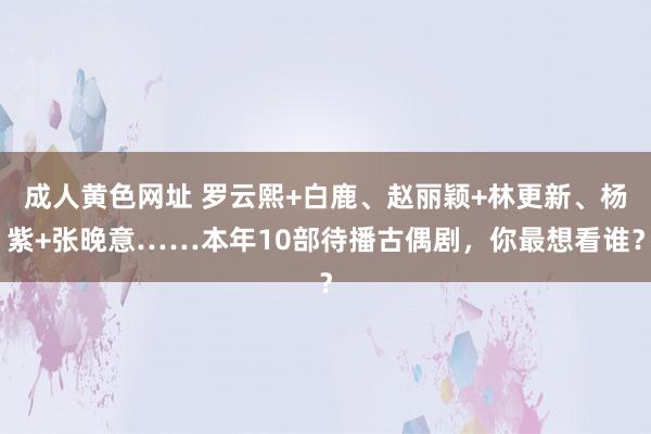 成人黄色网址 罗云熙+白鹿、赵丽颖+林更新、杨紫+张晚意……本年10部待播古偶剧，你最想看谁？