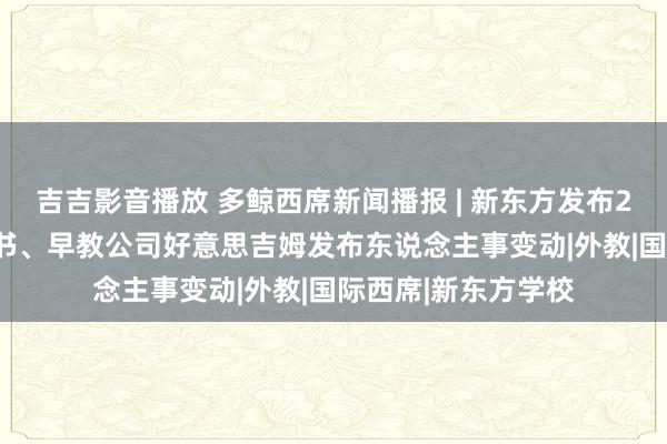 吉吉影音播放 多鲸西席新闻播报 | 新东方发布2024留学备考白皮书、早教公司好意思吉姆发布东说念主事变动|外教|国际西席|新东方学校