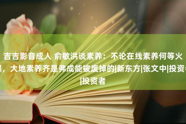 吉吉影音成人 俞敏洪谈素养：不论在线素养何等火爆，大地素养齐是弗成能被废掉的|新东方|张文中|投资者