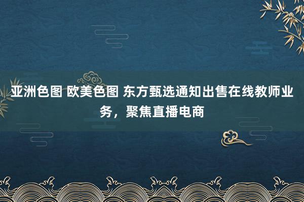 亚洲色图 欧美色图 东方甄选通知出售在线教师业务，聚焦直播电商