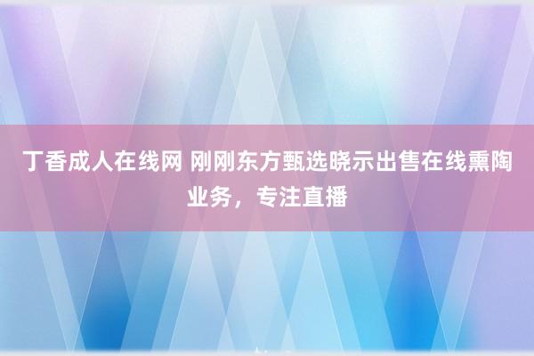 丁香成人在线网 刚刚东方甄选晓示出售在线熏陶业务，专注直播