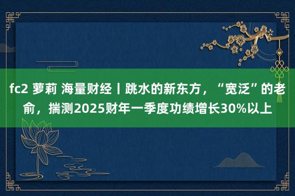 fc2 萝莉 海量财经丨跳水的新东方，“宽泛”的老俞，揣测2025财年一季度功绩增长30%以上