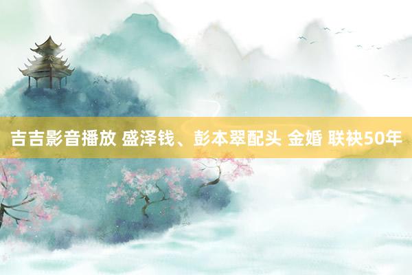 吉吉影音播放 盛泽钱、彭本翠配头 金婚 联袂50年