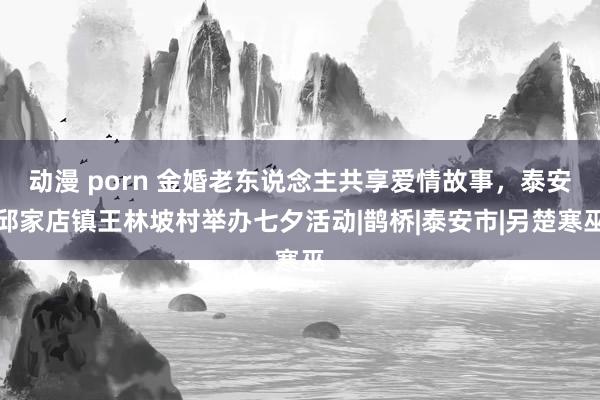 动漫 porn 金婚老东说念主共享爱情故事，泰安邱家店镇王林坡村举办七夕活动|鹊桥|泰安市|另楚寒巫