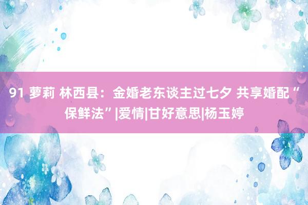 91 萝莉 林西县：金婚老东谈主过七夕 共享婚配“保鲜法”|爱情|甘好意思|杨玉婷