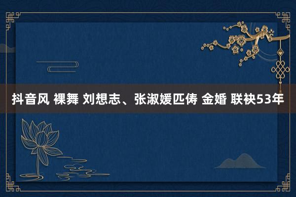 抖音风 裸舞 刘想志、张淑媛匹俦 金婚 联袂53年