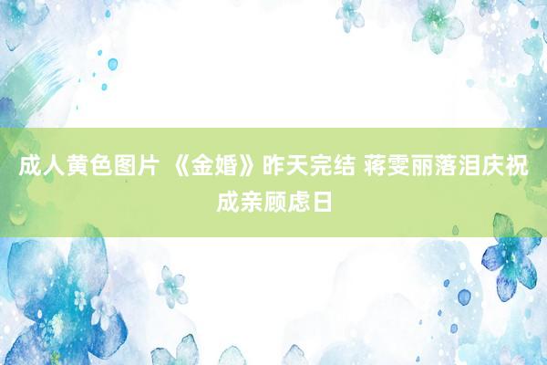 成人黄色图片 《金婚》昨天完结 蒋雯丽落泪庆祝成亲顾虑日