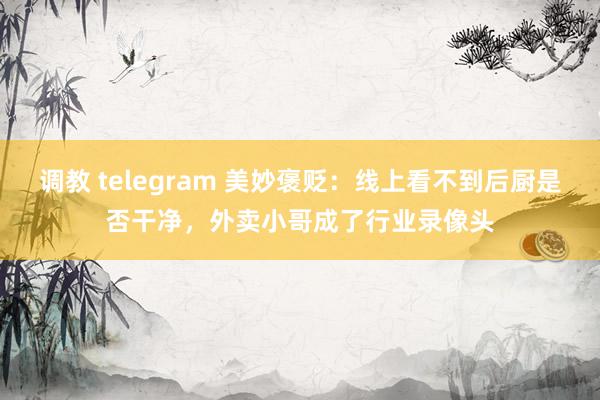 调教 telegram 美妙褒贬：线上看不到后厨是否干净，外卖小哥成了行业录像头