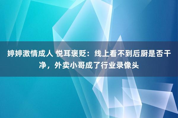 婷婷激情成人 悦耳褒贬：线上看不到后厨是否干净，外卖小哥成了行业录像头