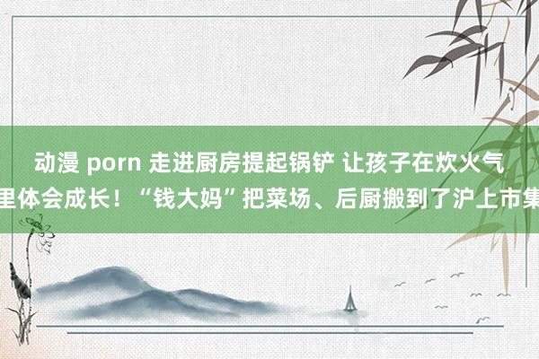 动漫 porn 走进厨房提起锅铲 让孩子在炊火气里体会成长！“钱大妈”把菜场、后厨搬到了沪上市集