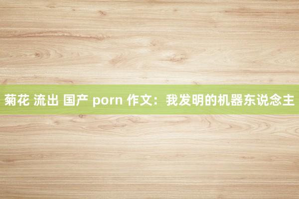 菊花 流出 国产 porn 作文：我发明的机器东说念主