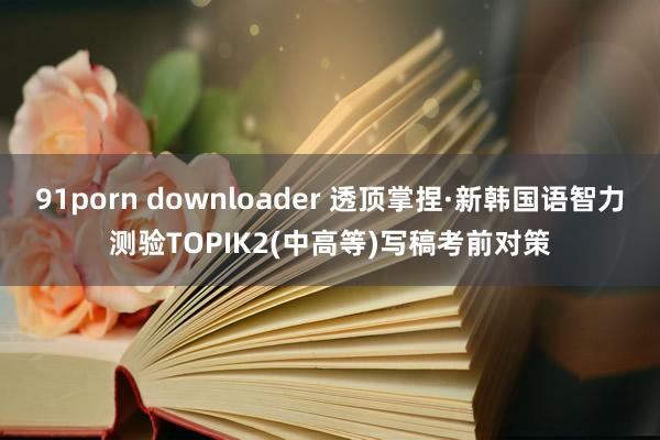 91porn downloader 透顶掌捏·新韩国语智力测验TOPIK2(中高等)写稿考前对策