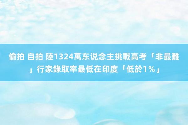 偷拍 自拍 陸1324萬东说念主挑戰高考「非最難」　行家錄取率最低在印度「低於1％」