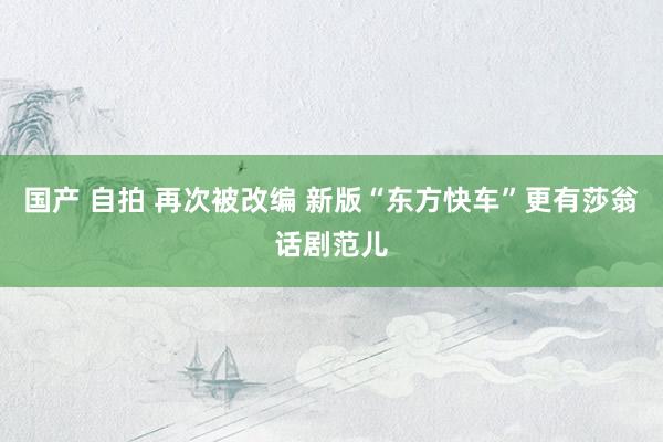 国产 自拍 再次被改编 新版“东方快车”更有莎翁话剧范儿